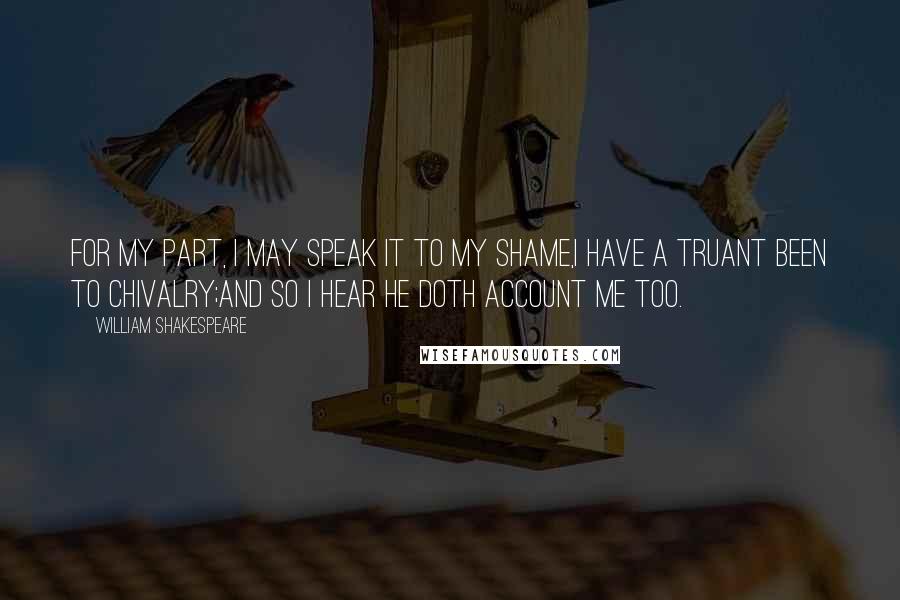 William Shakespeare Quotes: For my part, I may speak it to my shame,I have a truant been to chivalry;And so I hear he doth account me too.