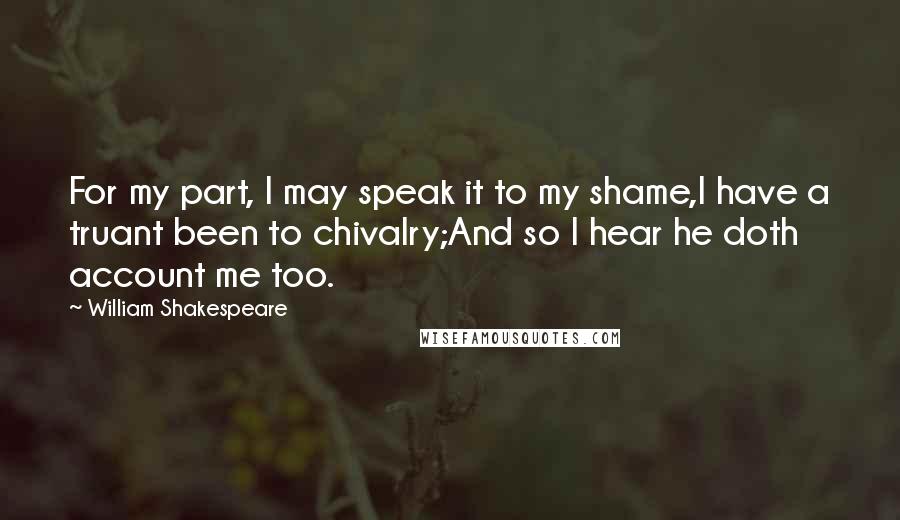 William Shakespeare Quotes: For my part, I may speak it to my shame,I have a truant been to chivalry;And so I hear he doth account me too.