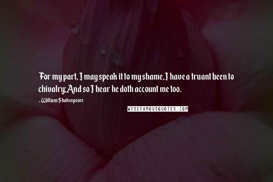 William Shakespeare Quotes: For my part, I may speak it to my shame,I have a truant been to chivalry;And so I hear he doth account me too.