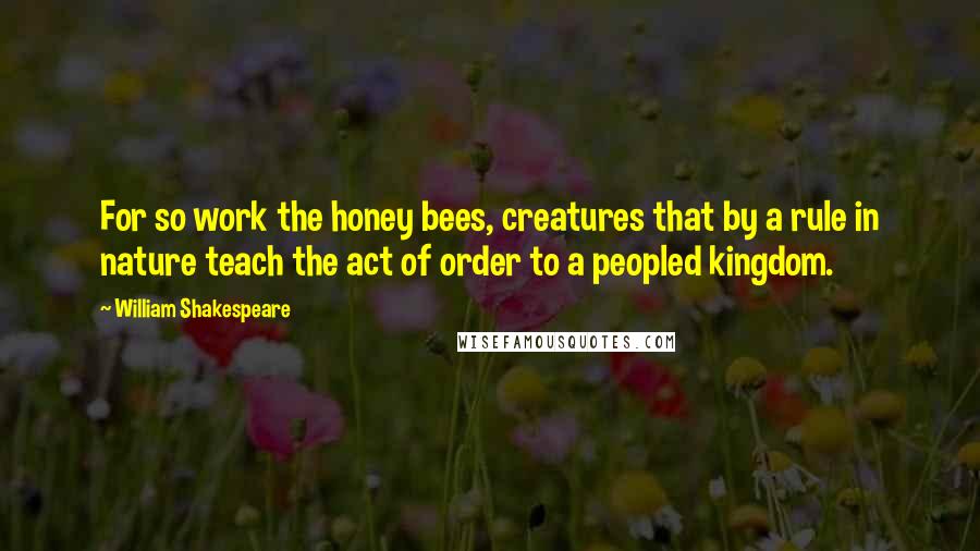 William Shakespeare Quotes: For so work the honey bees, creatures that by a rule in nature teach the act of order to a peopled kingdom.