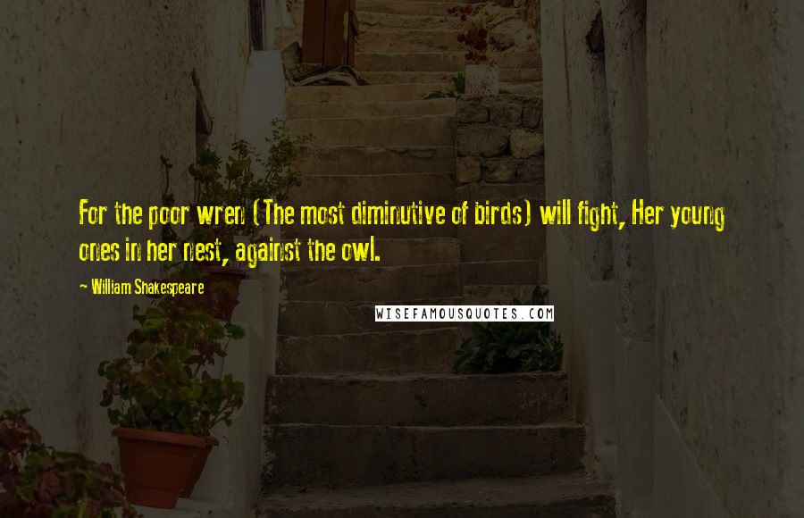 William Shakespeare Quotes: For the poor wren (The most diminutive of birds) will fight, Her young ones in her nest, against the owl.