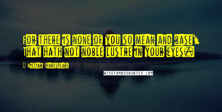 William Shakespeare Quotes: For there is none of you so mean and base, That hath not noble lustre in your eyes.