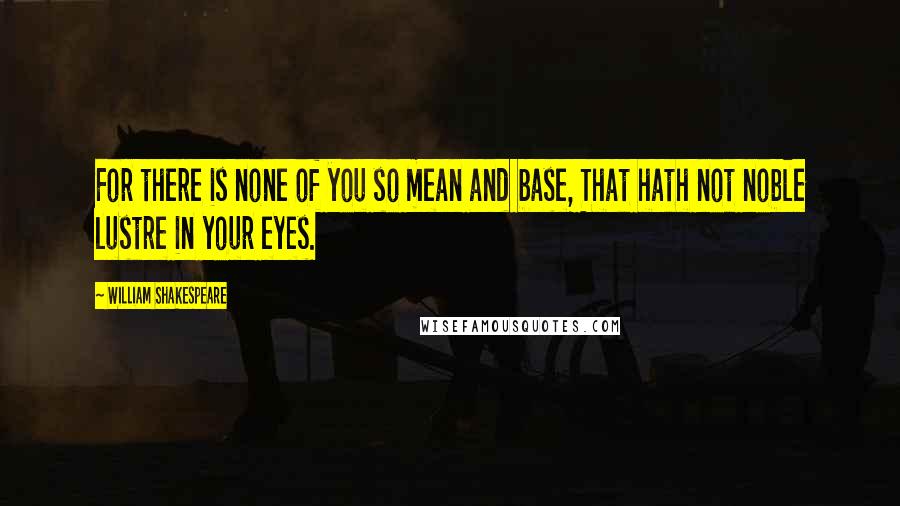 William Shakespeare Quotes: For there is none of you so mean and base, That hath not noble lustre in your eyes.