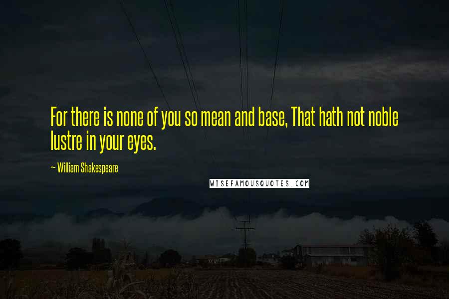 William Shakespeare Quotes: For there is none of you so mean and base, That hath not noble lustre in your eyes.