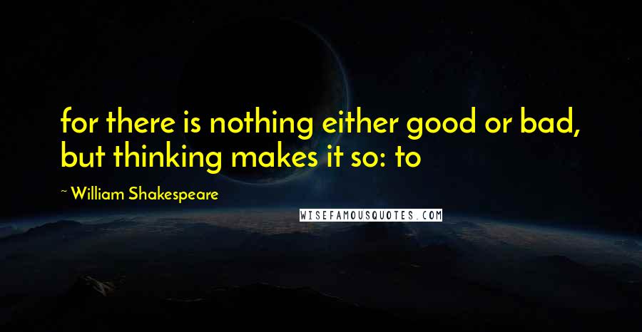William Shakespeare Quotes: for there is nothing either good or bad, but thinking makes it so: to