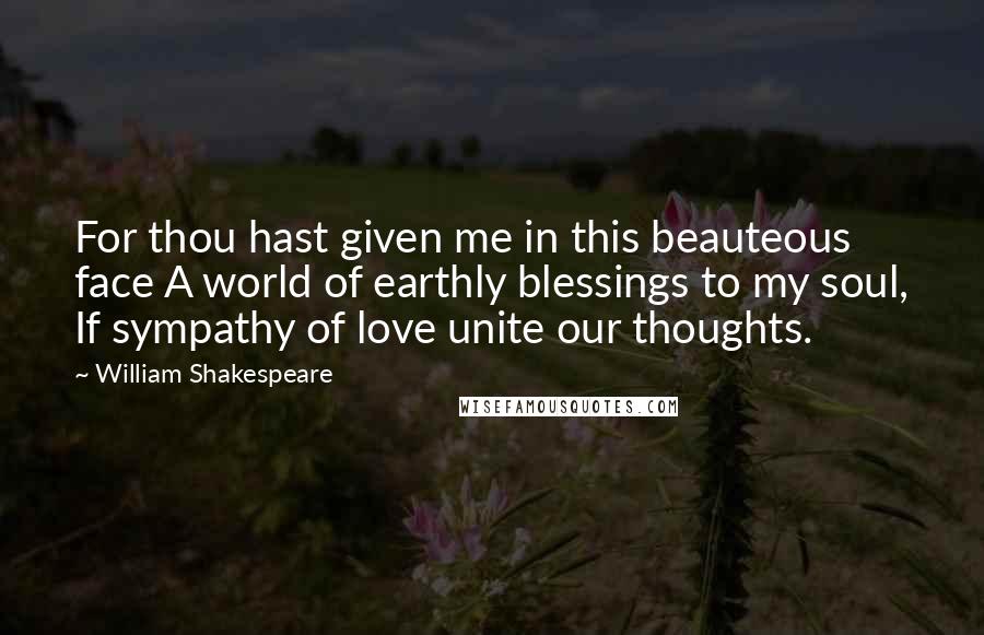 William Shakespeare Quotes: For thou hast given me in this beauteous face A world of earthly blessings to my soul, If sympathy of love unite our thoughts.