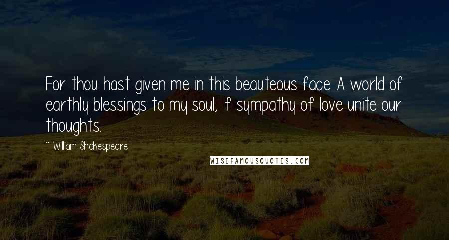 William Shakespeare Quotes: For thou hast given me in this beauteous face A world of earthly blessings to my soul, If sympathy of love unite our thoughts.