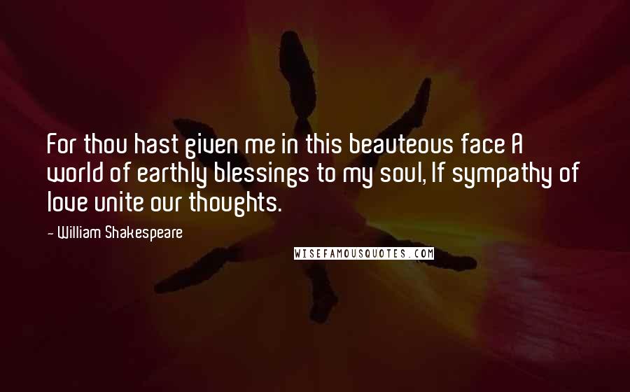 William Shakespeare Quotes: For thou hast given me in this beauteous face A world of earthly blessings to my soul, If sympathy of love unite our thoughts.