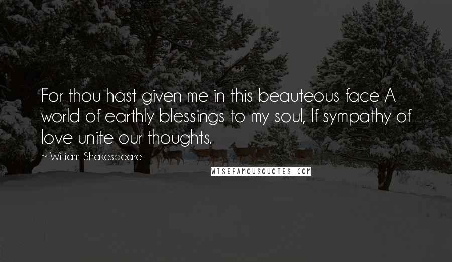 William Shakespeare Quotes: For thou hast given me in this beauteous face A world of earthly blessings to my soul, If sympathy of love unite our thoughts.