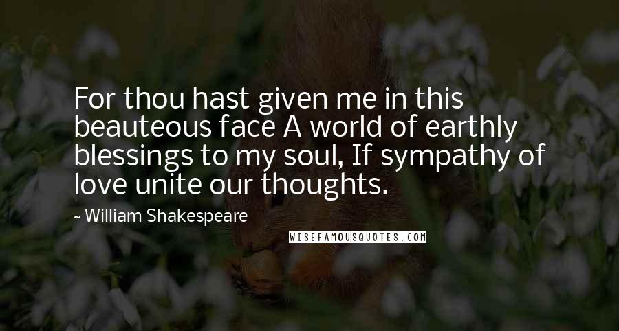 William Shakespeare Quotes: For thou hast given me in this beauteous face A world of earthly blessings to my soul, If sympathy of love unite our thoughts.