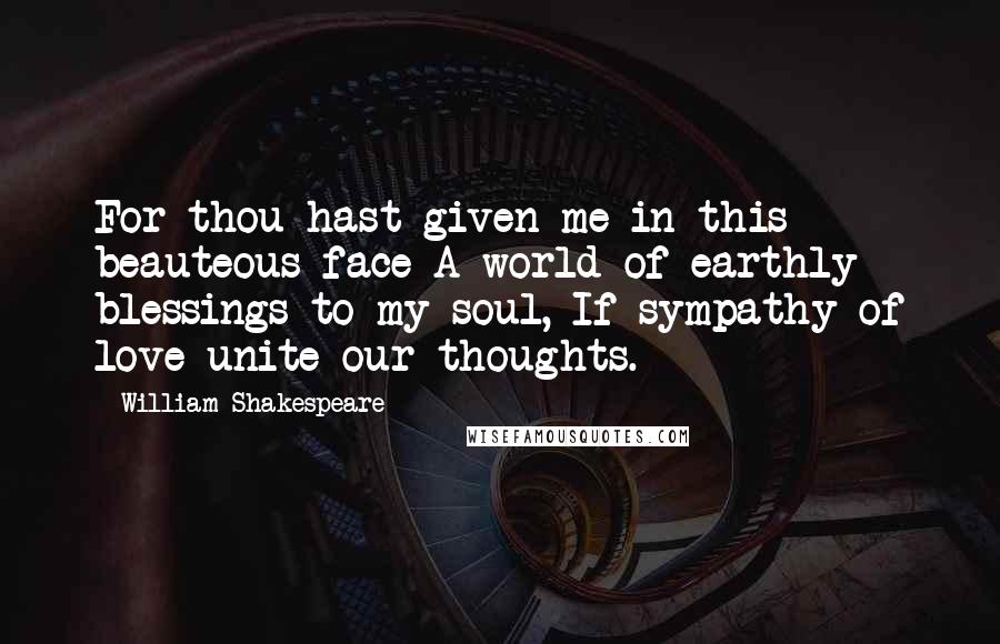 William Shakespeare Quotes: For thou hast given me in this beauteous face A world of earthly blessings to my soul, If sympathy of love unite our thoughts.