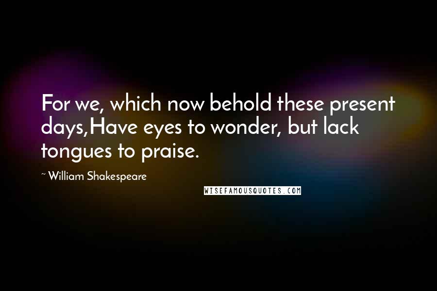 William Shakespeare Quotes: For we, which now behold these present days,Have eyes to wonder, but lack tongues to praise.