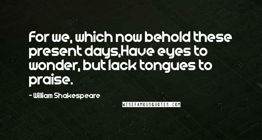 William Shakespeare Quotes: For we, which now behold these present days,Have eyes to wonder, but lack tongues to praise.