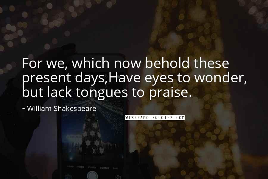 William Shakespeare Quotes: For we, which now behold these present days,Have eyes to wonder, but lack tongues to praise.