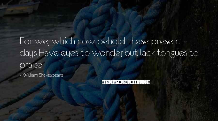 William Shakespeare Quotes: For we, which now behold these present days,Have eyes to wonder, but lack tongues to praise.