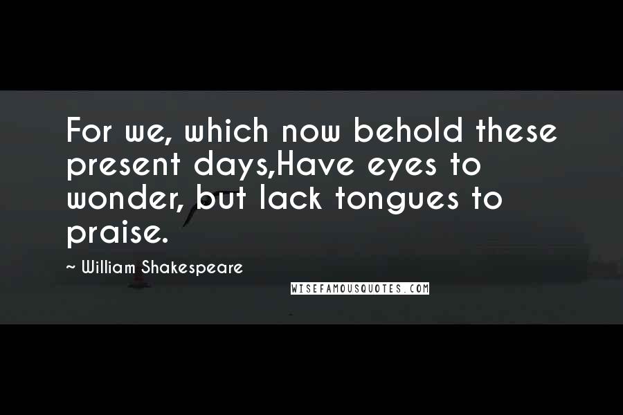 William Shakespeare Quotes: For we, which now behold these present days,Have eyes to wonder, but lack tongues to praise.