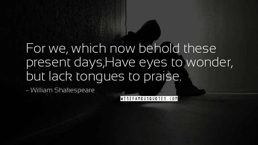 William Shakespeare Quotes: For we, which now behold these present days,Have eyes to wonder, but lack tongues to praise.