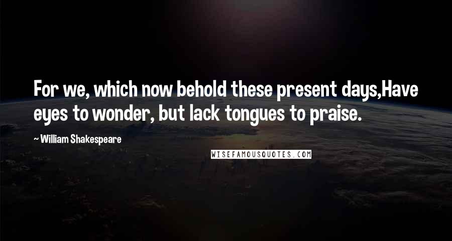 William Shakespeare Quotes: For we, which now behold these present days,Have eyes to wonder, but lack tongues to praise.