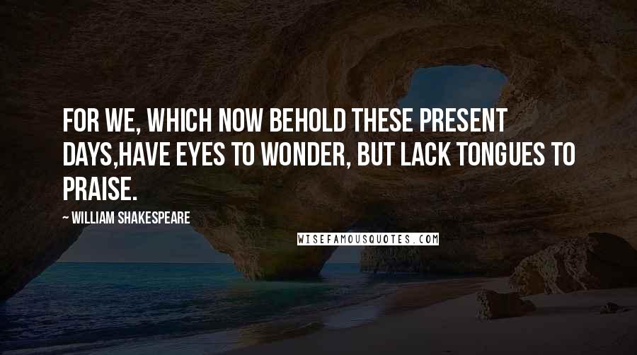 William Shakespeare Quotes: For we, which now behold these present days,Have eyes to wonder, but lack tongues to praise.