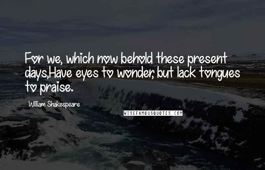 William Shakespeare Quotes: For we, which now behold these present days,Have eyes to wonder, but lack tongues to praise.