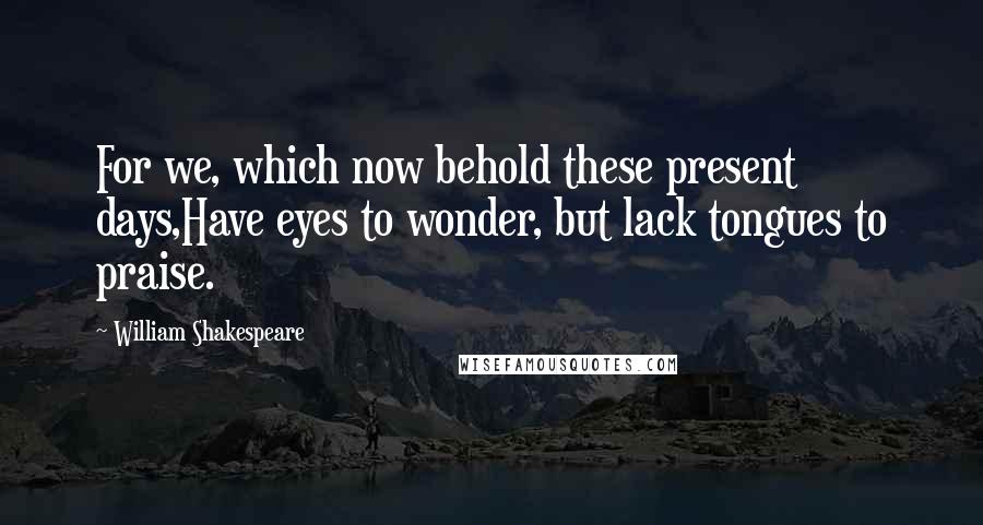 William Shakespeare Quotes: For we, which now behold these present days,Have eyes to wonder, but lack tongues to praise.