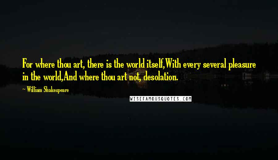 William Shakespeare Quotes: For where thou art, there is the world itself,With every several pleasure in the world,And where thou art not, desolation.