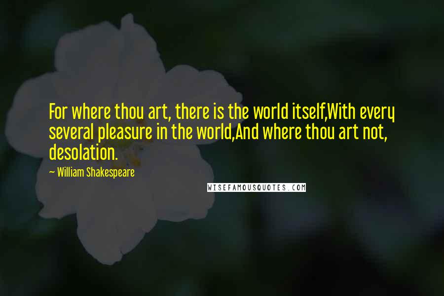 William Shakespeare Quotes: For where thou art, there is the world itself,With every several pleasure in the world,And where thou art not, desolation.
