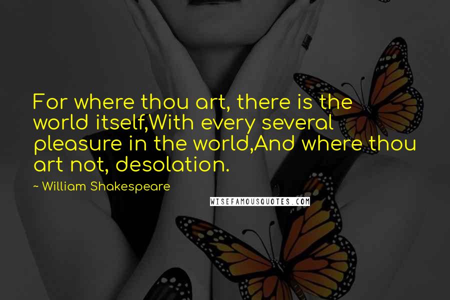 William Shakespeare Quotes: For where thou art, there is the world itself,With every several pleasure in the world,And where thou art not, desolation.