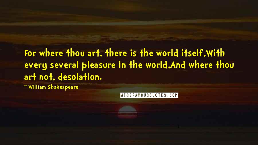 William Shakespeare Quotes: For where thou art, there is the world itself,With every several pleasure in the world,And where thou art not, desolation.