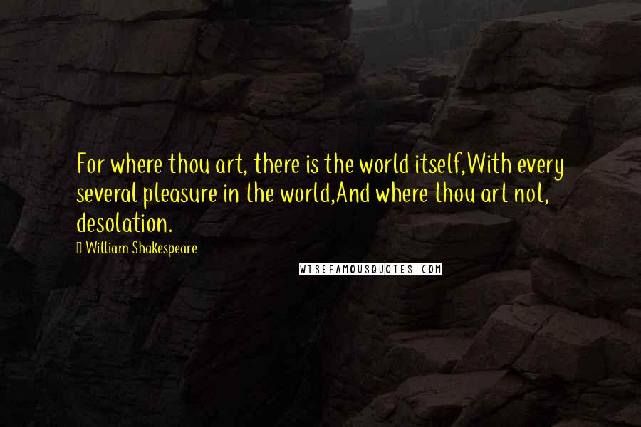 William Shakespeare Quotes: For where thou art, there is the world itself,With every several pleasure in the world,And where thou art not, desolation.