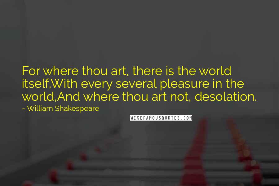 William Shakespeare Quotes: For where thou art, there is the world itself,With every several pleasure in the world,And where thou art not, desolation.
