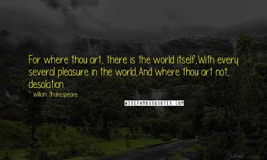 William Shakespeare Quotes: For where thou art, there is the world itself,With every several pleasure in the world,And where thou art not, desolation.