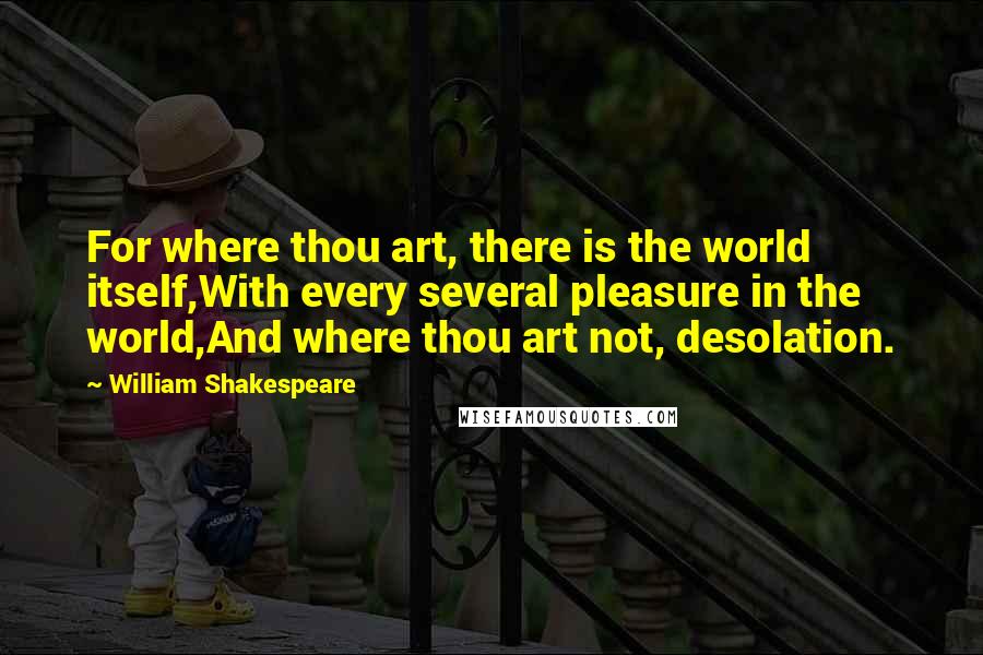 William Shakespeare Quotes: For where thou art, there is the world itself,With every several pleasure in the world,And where thou art not, desolation.