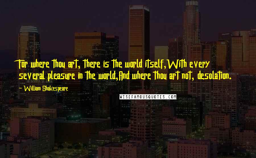 William Shakespeare Quotes: For where thou art, there is the world itself,With every several pleasure in the world,And where thou art not, desolation.