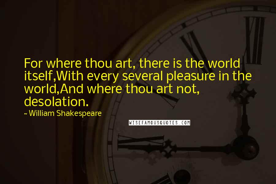 William Shakespeare Quotes: For where thou art, there is the world itself,With every several pleasure in the world,And where thou art not, desolation.