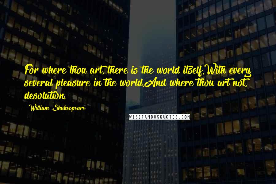 William Shakespeare Quotes: For where thou art, there is the world itself,With every several pleasure in the world,And where thou art not, desolation.