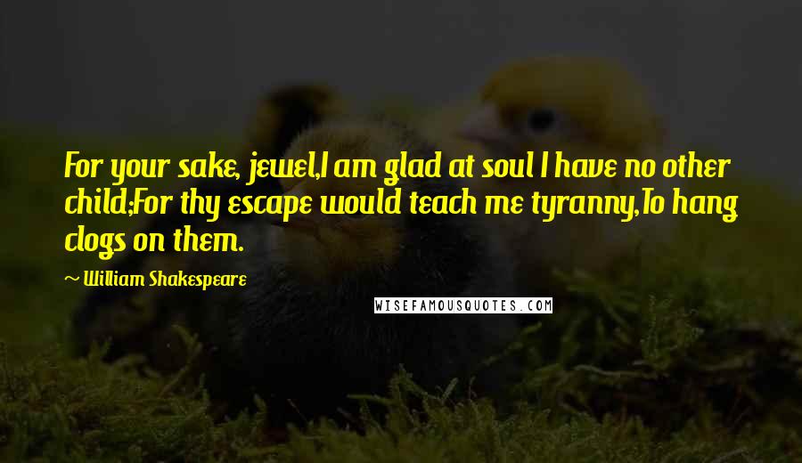 William Shakespeare Quotes: For your sake, jewel,I am glad at soul I have no other child;For thy escape would teach me tyranny,To hang clogs on them.