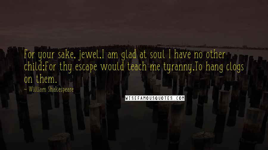 William Shakespeare Quotes: For your sake, jewel,I am glad at soul I have no other child;For thy escape would teach me tyranny,To hang clogs on them.