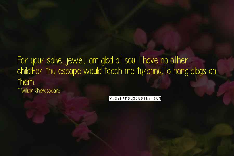 William Shakespeare Quotes: For your sake, jewel,I am glad at soul I have no other child;For thy escape would teach me tyranny,To hang clogs on them.