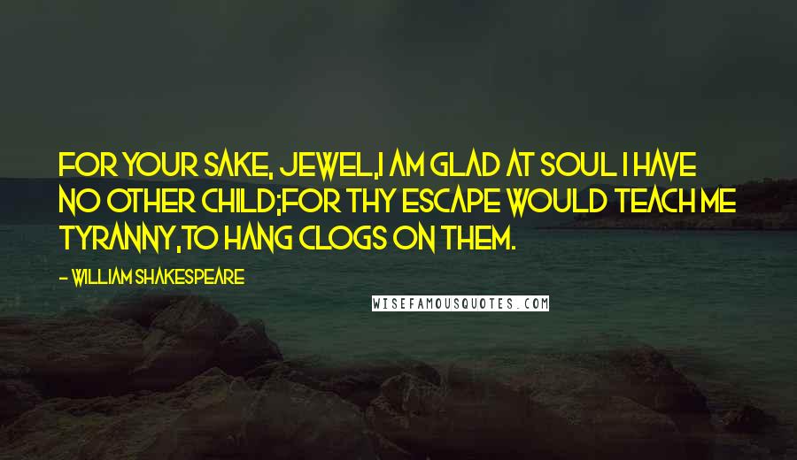 William Shakespeare Quotes: For your sake, jewel,I am glad at soul I have no other child;For thy escape would teach me tyranny,To hang clogs on them.