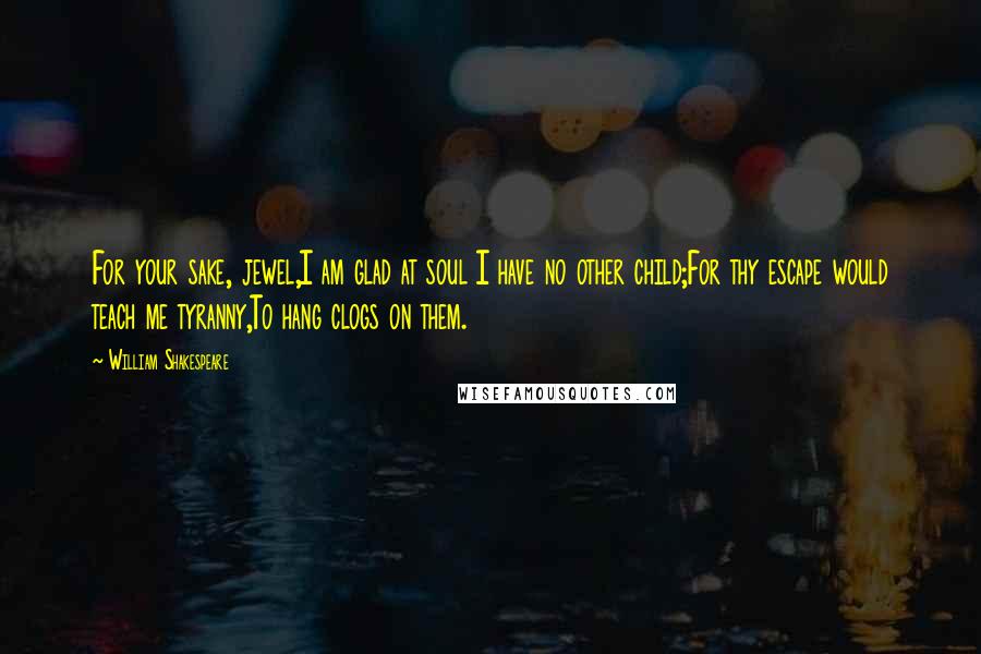 William Shakespeare Quotes: For your sake, jewel,I am glad at soul I have no other child;For thy escape would teach me tyranny,To hang clogs on them.