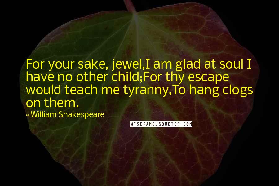 William Shakespeare Quotes: For your sake, jewel,I am glad at soul I have no other child;For thy escape would teach me tyranny,To hang clogs on them.