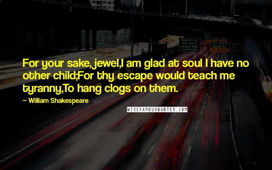 William Shakespeare Quotes: For your sake, jewel,I am glad at soul I have no other child;For thy escape would teach me tyranny,To hang clogs on them.