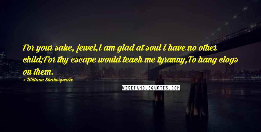 William Shakespeare Quotes: For your sake, jewel,I am glad at soul I have no other child;For thy escape would teach me tyranny,To hang clogs on them.