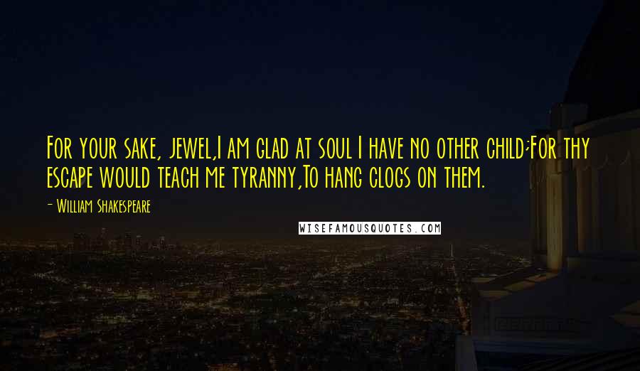 William Shakespeare Quotes: For your sake, jewel,I am glad at soul I have no other child;For thy escape would teach me tyranny,To hang clogs on them.