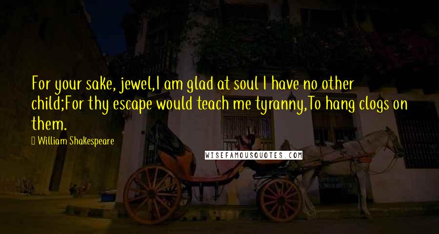 William Shakespeare Quotes: For your sake, jewel,I am glad at soul I have no other child;For thy escape would teach me tyranny,To hang clogs on them.