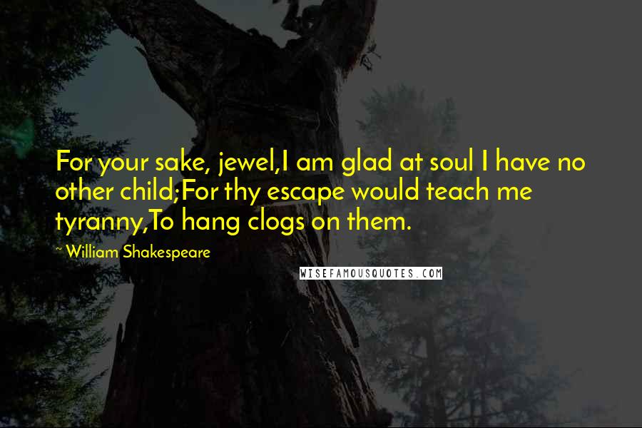 William Shakespeare Quotes: For your sake, jewel,I am glad at soul I have no other child;For thy escape would teach me tyranny,To hang clogs on them.