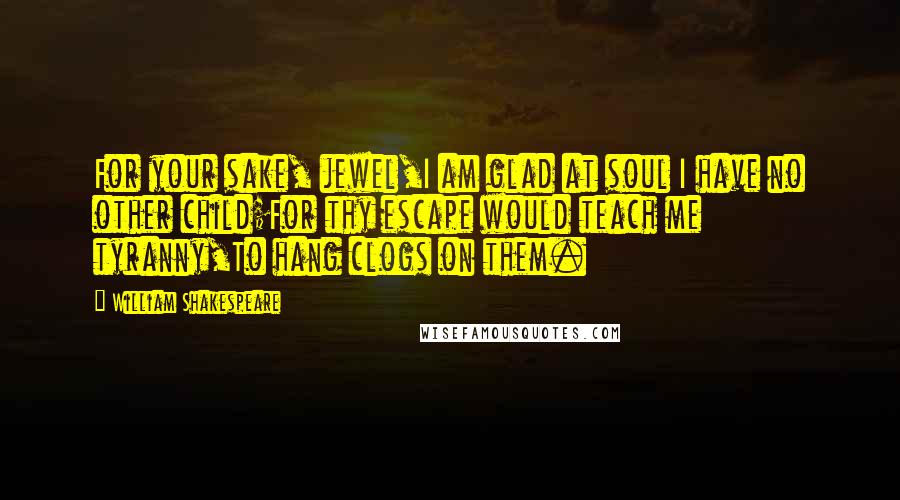 William Shakespeare Quotes: For your sake, jewel,I am glad at soul I have no other child;For thy escape would teach me tyranny,To hang clogs on them.