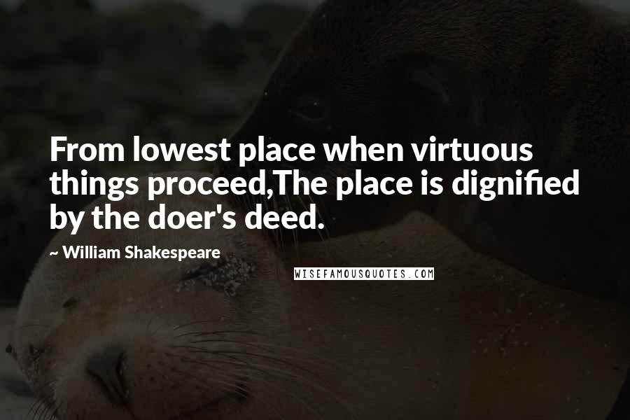 William Shakespeare Quotes: From lowest place when virtuous things proceed,The place is dignified by the doer's deed.