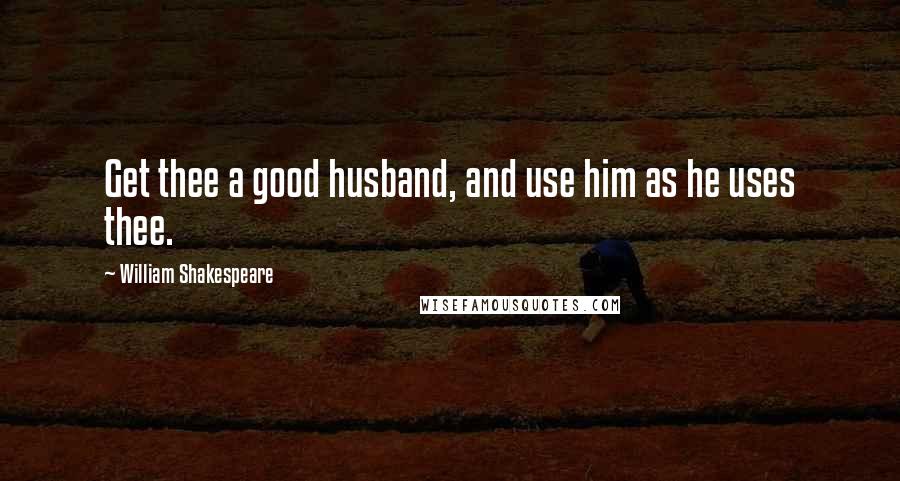 William Shakespeare Quotes: Get thee a good husband, and use him as he uses thee.